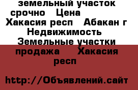 земельный участок срочно › Цена ­ 650 000 - Хакасия респ., Абакан г. Недвижимость » Земельные участки продажа   . Хакасия респ.